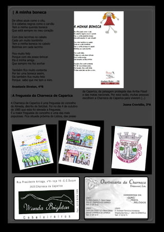 | A minha boneca

 De olhos azuis como o céu,
 D e cabelos negros como o carvão
 Tem a minha querida boneca
 Que está sempre no meu coração

 Com dois lacinhos no cabelo
 Cada um muito bonitinho
 Tem a minha boneca no cabelo
 Bolinhas em cada lacinho

 Fico muito feliz
 Porque com ela posso brincar
 Ela é minha amiga
 Que sempre me fez sonhar

 Também fico muito contente
 Por ter uma boneca assim,
 Ela também fica muito feliz
 Porque sabe que me tem a mim.

 Anastasia Stratan, 4ºB
                                                          da Caparica, da paisagem protegida daa Arriba Fóssil
| A freguesia da Charneca de Caparica                     e das matas nacionais. Por esta razão, muitas pessoas
                                                          escolhem a Charneca de Caparica para viverem (...)
A Charneca de Caparica é uma freguesia do concelho
                                                                                          Joana Cravidão, 3ºA
de Almada, distrito de Setúbal. Foi no dia 4 de outubro
de 1985 que esta foi elevada a freguesia.
É a maior freguesia do concelho e uma das mais
populosas. Fica situada próxima de Lisboa, das praias




                                                                                          o pinheirinho 7
 