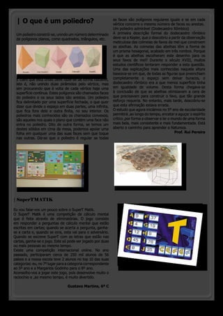 | O que é um poliedro?                                       as faces são polígonos regulares iguais e se em cada
                                                              vértice concorre o mesmo número de faces ou arestas.
                                                              Um poliedro admirável (Dodecaedro Rômbico)
 Um poliedro constrói-se, unindo um número determinado        A primeira descrição formal do dodecaedro rômbico
 de polígonos planos, como quadrados, triângulos, etc.        deve-se a Kepler, que o descobriu a partir da observação
                                                              meticulosa das colmeias de favos de mel que constroem
                                                              as abelhas. As colmeias das abelhas têm a forma de
                                                              um prisma hexagonal, acabado em três rombos. Porque
                                                              é que as abelhas escolheram este desenho para os
                                                              seus favos de mel? Durante o século XVIII, muitos
                                                              estudos científicos tentaram responder a esta questão.
                                                              Uma das explicações mais conhecidas naquela altura
                                                              baseava-se em que, de todas as figuras que preenchiam
 É claro que esta união deve fazer-se de forma razoável,      completamente o espaço sem deixar buracos, o
 isto é, não unindo duas pirâmides pelo vértice, mas          dodecaedro rômbico era a que menos superfície tinha
 sim procurando que à volta de cada vértice haja uma          em igualdade de volume. Desta forma chegava-se
 superfície contínua. Estes polígonos são chamados faces      à conclusão de que as abelhas otimizavam a cera de
 do poliedro e os seus lados são arestas. Um poliedro         que precisavam para construir o favo, que tão grande
 fica delimitado por uma superfície fechada, o que quer       esforço requeria. No entanto, mais tarde, descobriu-se
 dizer que divide o espaço em duas partes, uma infinita,      que esta afirmação estava errada.
 que fica fora dele e outra finita, no seu interior. Os       O estudo que agora iniciámos no 5º ano de escolaridade
 poliedros mais conhecidos são os chamados convexos;          permitirá ,ao longo do tempo, encetar e aguçar o espírito
 são aqueles nos quais o plano que contém uma face não        crítico ,por forma a observar e ler o mundo de uma forma
 entra no poliedro. Dito de outra forma, se temos um          mais bela, mais consistente e mais fundamentada. Está
 destes sólidos em cima da mesa, podemos apoiar uma           aberto o caminho para aprender a Natureza.
 folha em qualquer uma das suas faces sem que toque                                                  Prof. Rui Pereira
 nas outras. Diz-se que o poliedro é regular se todas




| SuperTMATIK

Eu vou falar-vos um pouco sobre o SuperT Matik.
O SuperT Matik é uma competição de cálculo mental
que é feita através de eliminatórias. O jogo consiste
em responder a perguntas de cálculo mental que estão
escritas em cartas; quando se acerta a pergunta, ganha-
se a carta e, quando se erra, esta vai para o adversário.
Quando se escreve SuperT com as letras que estão nas
cartas, ganha-se o jogo. Este só pode ser jogado por duas
ou mais pessoas ao mesmo tempo.
Existe uma competição internacional online. No ano
passado, participaram cerca de 250 mil alunos de 56
países e a nossa escola teve 2 alunos no top 10 das suas
categorias: eu, no 7º lugar para a categoria correspondente
ao 5º ano e a Margarida Godinho para o 8º ano.
Aconselho-vos a jogar este jogo, pois desenvolve muito o
raciocínio e ,ao mesmo tempo, é muito divertido.

                                 Gustavo Martins, 6º C



                                                                                               o pinheirinho 9
 