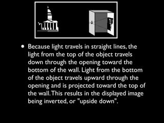 • Because light travels in straight lines, the
light from the top of the object travels
down through the opening toward the
bottom of the wall. Light from the bottom
of the object travels upward through the
opening and is projected toward the top of
the wall.This results in the displayed image
being inverted, or "upside down".
 