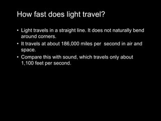 How fast does light travel?
• Light travels in a straight line. It does not naturally bend
around corners.
• It travels at about 186,000 miles per second in air and
space.
• Compare this with sound, which travels only about
1,100 feet per second.
 