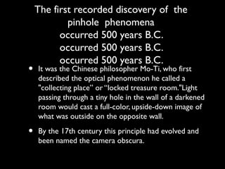 The first recorded discovery of the
pinhole phenomena
occurred 500 years B.C.
occurred 500 years B.C.
occurred 500 years B.C.
• It was the Chinese philosopher Mo-Ti, who first
described the optical phenomenon he called a
"collecting place” or “locked treasure room."Light
passing through a tiny hole in the wall of a darkened
room would cast a full-color, upside-down image of
what was outside on the opposite wall.
• By the 17th century this principle had evolved and
been named the camera obscura.
 