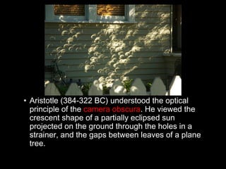 • Aristotle (384-322 BC) understood the optical
principle of the camera obscura. He viewed the
crescent shape of a partially eclipsed sun
projected on the ground through the holes in a
strainer, and the gaps between leaves of a plane
tree.
 