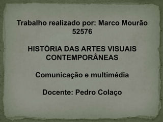 Trabalho realizado por: Marco Mourão
                52576

   HISTÓRIA DAS ARTES VISUAIS
       CONTEMPORÂNEAS

     Comunicação e multimédia

       Docente: Pedro Colaço
 