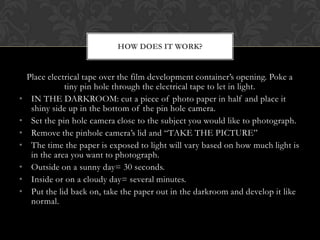 HOW DOES IT WORK?


    Place electrical tape over the film development container’s opening. Poke a
               tiny pin hole through the electrical tape to let in light.
•    IN THE DARKROOM: cut a piece of photo paper in half and place it
     shiny side up in the bottom of the pin hole camera.
•    Set the pin hole camera close to the subject you would like to photograph.
•    Remove the pinhole camera’s lid and “TAKE THE PICTURE”
•    The time the paper is exposed to light will vary based on how much light is
     in the area you want to photograph.
•    Outside on a sunny day= 30 seconds.
•    Inside or on a cloudy day= several minutes.
•    Put the lid back on, take the paper out in the darkroom and develop it like
     normal.
 