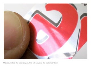 Make sure that the hole is open, this will serve as the camera’s “lens”
 