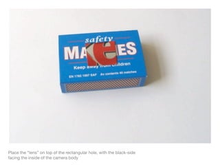 Place the “lens” on top of the rectangular hole, with the black-side
facing the inside of the camera body
 