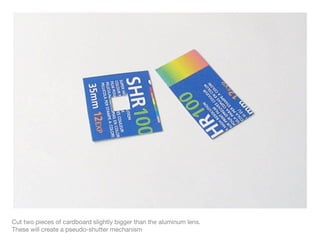 Cut two pieces of cardboard slightly bigger than the aluminum lens.
These will create a pseudo-shutter mechanism
 