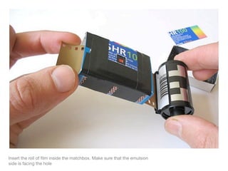 Insert the roll of ﬁlm inside the matchbox. Make sure that the emulsion
side is facing the hole
 