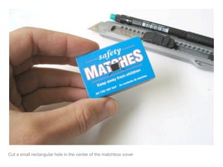 Cut a small rectangular hole in the center of the matchbox cover
 