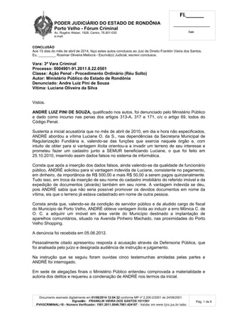 PODER JUDICIÁRIO DO ESTADO DE RONDÔNIA
Porto Velho - Fórum Criminal
Av. Rogério Weber, 1928, Centro, 76.801-030
e-mail:
Fl.______
_________________________
Cad.
Documento assinado digitalmente em 01/08/2014 12:04:32 conforme MP nº 2.200-2/2001 de 24/08/2001.
Signatário: FRANKLIN VIEIRA DOS SANTOS:1011561
PVH3CRIMINAL-18 - Número Verificador: 1501.2011.0049.7861.424187 - Validar em www.tjro.jus.br/adoc
Pág. 1 de 6
CONCLUSÃO
Aos 15 dias do mês de abril de 2014, faço estes autos conclusos ao Juiz de Direito Franklin Vieira dos Santos.
Eu, _________ Rosimar Oliveira Melocra - Escrivã(o) Judicial, escrevi conclusos.
Vara: 3ª Vara Criminal
Processo: 0004901-91.2011.8.22.0501
Classe: Ação Penal - Procedimento Ordinário (Réu Solto)
Autor: Ministério Público do Estado de Rondônia
Denunciado: Andre Luiz Pini de Souza
Vítima: Luciane Oliveira da Silva
Vistos.
ANDRÉ LUIZ PINI DE SOUZA, qualificado nos autos, foi denunciado pelo Ministério Público
e dado como incurso nas penas dos artigos 313-A, 317 e 171, c/c o artigo 69, todos do
Código Penal.
Sustenta a inicial acusatória que no mês de abril de 2010, em dia e hora não especificados,
ANDRÉ abordou a vítima Luciane O. da S., nas dependências da Secretaria Municipal de
Regularização Fundiária e, valendo-se das funções que exercia naquele órgão e, com
intuito de obter para si vantagem ilícita orientou-a a invadir um terreno de seu interesse e
prometeu fazer um cadastro junto a SEMUR beneficiando Luciane, o que foi feito em
25.10.2010, inserindo assim dados falsos no sistema de informática.
Consta que após a inserção dos dados falsos, ainda valendo-se da qualidade de funcionário
público, ANDRÉ solicitou para si vantagem indevida de Luciane, consistente no pagamento,
em dinheiro, da importância de R$ 500,00 e mais R$ 50,00 a serem pagos quinzenalmente.
Tudo isso, em troca da inserção de seu nome do cadastro imobiliário do referido imóvel e da
expedição de documentos (alvarás) também em seu nome. A vantagem indevida se deu,
pois ANDRÉ sabia que não seria possível promover os devidos documentos em nome da
vítima, eis que o terreno já estava cadastrado em nome de outra pessoa.
Consta ainda que, valendo-se da condição de servidor público e de aludido cargo de fiscal
do Município de Porto Velho, ANDRÉ obteve vantagem ilícita ao induzir a erro Mônica C. de
O. C. a adquirir um imóvel em área verde do Município destinado a implantação de
aparelhos comunitários, situado na Avenida Pinheiro Machado, nas proximidades do Porto
Velho Shopping.
A denúncia foi recebida em 05.06.2012.
Pessoalmente citado apresentou resposta à acusação através da Defensoria Pública, que
foi analisada pelo juízo e designada audiência de instrução e julgamento.
Na instrução que se seguiu foram ouvidas cinco testemunhas arroladas pelas partes e
ANDRÉ foi interrogado.
Em sede de alegações finais o Ministério Público entendeu comprovada a materialidade e
autoria dos delitos e requereu a condenação de ANDRÉ nos termos da inicial.
 