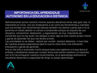 Universidad Veracruzana
Definitivamente somos nosotros mismos quienes decidimos tomar este gran reto, lo
importante es iniciar, una vez empezamos a ver como las herramientas y tutoriales
que nos brindan son herramientas básicas también nos damos cuenta que si no le
ponemos el interés debido no vamos a comprender porque se requiere de una
disciplina, compromiso, dedicación, y organización, es muy importante ser
consientes que no hay quien nos obligue a hacer algo es solo nuestro propio interés
y ganas de aprender los que nos llevara al éxito.
Las actividades no se deben realizar por cumplir, siempre debemos ir mas halla
de nuestras propias expectativas para lo cual es clave tener una motivación,
entusiasmo y ganas de aprender.
Hoy en día todo a avanzado mucho porque antes nos regíamos a lo que decía el
profesor y llevábamos tareas por cumplir ahora solo somos nosotros y lo hacemos
con el fin de enriquecer nuestros conocimientos, en el aprendizaje autónomo el
estudiante desarrolla la capacidad de dirigir su propio aprendizaje.
 