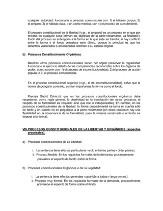 cualquier autoridad, funcionario o persona; como ocurre con: 1) el hábeas corpus, 2)
el amparo, 3) el hábeas data, o en cierta medida, con 4) el proceso de cumplimiento.
El proceso constitucional de la libertad (v.gr., el amparo) es un proceso en el que por
encima de cualquier cosa priman los objetivos de la parte reclamante. La finalidad o
fondo del proceso se sobrepone a la forma en la que éste se tramita; si hay conflicto
entre la forma y el fondo prevalece este último, porque lo principal es que los
derechos vulnerados o amenazados retornen a su estado original.
b) Procesos Constitucionales Orgánicos.
Mientras otros procesos constitucionales tienen por objeto preservar la regularidad
funcional o el ejercicio debido de las competencias reconocidas sobre los órganos de
poder, como ocurre con: 1) el proceso de inconstitucionalidad, 2) el proceso de acción
popular o 3) el proceso competencial.
En el proceso constitucional orgánico (v.gr., el de inconstitucionalidad), salvo que la
norma disponga lo contrario, son tan importantes la forma como el fondo.
Precisa SÁENZ DÁVALOS que en los procesos constitucionales orgánicos debe
respetarse, como regla general, la objetividad en la tramitación (en estos procesos, el
respeto de la formalidad es requisito sine qua non o indispensable). En cambio, en los
procesos constitucionales de la libertad, la forma procedimental se toma en cuenta sólo
en tanto y en cuanto no se perjudique a la parte reclamante (en estos procesos hay una
flexibilidad en la observancia de la formalidad, pues la materia reclamada o el fondo se
impone a la forma).
VIII.PROCESOS CONSTITUCIONALES DE LA LIBERTAD Y ORGÁNICOS (aspectos
procesales).
a) Procesos constitucionales de La Libertad:
i. La sentencia tiene efectos particulares «solo entre las partes» (inter partes).
ii. Proceso flexible: En los requisitos formales de la demanda, procesalmente
prevalece el aspecto de fondo sobre la forma.
b) Procesos constitucionales Orgánicos o de La Legalidad:
i. La sentencia tiene efectos generales «oponible a todos» (erga omnes).
ii. Proceso muy formal: En los requisitos formales de la demanda, procesalmente
prevalece el aspecto de forma sobre el fondo.
 
