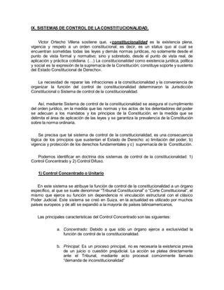 IX. SISTEMAS DE CONTROL DE LACONSTITUCIONALIDAD.
Víctor Ortecho Villena sostiene que, «constitucionalidad es la existencia plena,
vigencia y respeto a un orden constitucional; es decir, es un status quo al cual se
encuentran sometidas todas las leyes y demás normas jurídicas, no solamente desde el
punto de vista formal y normativo; sino y sobretodo, desde el punto de vista real, de
aplicación y práctica cotidiana. (…) La constitucionalidad como existencia jurídica, política
y social es la expresión de la supremacía de la Constitución; constituye soporte y sustento
del Estado Constitucional de Derecho».
La necesidad de reparar las infracciones a la constitucionalidad y la conveniencia de
organizar la función del control de constitucionalidad determinaron la Jurisdicción
Constitucional o Sistema de control de la constitucionalidad.
Así, mediante Sistema de control de la constitucionalidad se asegura el cumplimiento
del orden jurídico, en la medida que las normas y los actos de los detentadores del poder
se adecuan a los mandatos y los principios de la Constitución; en la medida que se
delimita el área de aplicación de las leyes y se garantiza la prevalencia de la Constitución
sobre la norma ordinaria.
Se precisa que tal sistema de control de la constitucionalidad, es una consecuencia
lógica de los principios que sustentan el Estado de Derecho: a) limitación del poder, b)
vigencia y protección de los derechos fundamentales y c) supremacía de la Constitución.
Podemos identificar en doctrina dos sistemas de control de la constitucionalidad: 1)
Control Concentrado y 2) Control Difuso.
1) Control Concentrado o Unitario
En este sistema se atribuye la función de control de la constitucionalidad a un órgano
específico, al que se suele denominar “Tribunal Constitucional” o “Corte Constitucional”, el
mismo que ejerce su función sin dependencia ni vinculación estructural con el clásico
Poder Judicial. Este sistema se creó en Suiza, en la actualidad es utilizado por muchos
países europeos y de allí se expandió a la mayoría de países latinoamericanos.
Las principales características del Control Concentrado son las siguientes:
a. Concentrado: Debido a que sólo un órgano ejerce a exclusividad la
función de control de la constitucionalidad.
b. Principal: Es un proceso principal, no es necesaria la existencia previa
de un juicio o cuestión prejudicial. La acción se platea directamente
ante el Tribunal, mediante acto procesal comúnmente llamado
“demanda de inconstitucionalidad”
 