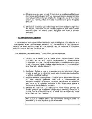 c. Eficacia general o erga omnes: El control de la constitucionalidad opera
de manera abstracta y general. Las consecuencias de la declaratoria de
inconstitucionalidad alcanza a todos los integrantes del ordenamiento
jurídico. La norma jurídica declarada inconstitucional queda derogada,
ipso jure.
d. Efectos de sentencia: La sentencia del Tribunal Constitucional produce
los efectos jurídicos de “anular” los efectos jurídicos de la norma jurídica
inconstitucional (la norma queda derogada para todo el sistema
jurñidico).
2) Control Difuso o Disperso
Este modelo se inicia con la celebre sentencia pronunciada por el Juez Marshall de la
Corte Suprema de los Estados Unidos en el año 1803, recaído sobre el caso Marbury vs.
Madison. Se aplica en los EE.UU., en Gran Bretaña y en los países de la comunidad
británica (Canada. Australia, Sudáfrica, etc.).
Las principales características del Control Difuso son las siguientes:
a. Difuso.- En la medida que el control de la Constitucionalidad no se
concentra en un sólo órgano especializado y exclusivamente
competente, sino que cualquier magistrado, independientemente de su
grado o jerarquía, puede resolver sobre la adecuación (compatibilidad)
o no de una ley a la Constitución.
b. Incidental.- Debido a que el pronunciamiento constitucional sólo es
posible a partir de la existencia previa ante el órgano jurisdiccional de
una litis o cuestión prejudicial.
c. Especial especial o inter partes.- Es decir, que la inaplicación de la ley
no tiene efectos generales, sino que la determinación de
inconstitucionalidad de la norma inaplicada sólo alcanza a quienes han
sido parte en la cuestión prejudicial o litis (únicamente abarca al
demandante-demandado del proceso).
d. Efectos de sentencia.- La sentencia del Poder Judicial produce los
efectos jurídicos de “suspender” (inaplicar) los efectos jurídicos de la
norma jurídica inconstitucional (no la anula, solo la suspende y no se
aplica para ese caso concreto).
NOTA: En el control difuso, es conveniente distinguir entre “la
institución” y el “acto procesal” que lo materializa.
 