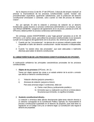 Así lo dispone el inciso 2) del Art. 5º del CPConst. (“cláusula del amparo residual”) al
precisar la improcedencia de los procesos constitucionales cuando “existan vías
procedimentales específicas, igualmente satisfactorias, para la protección del derecho
constitucional amenazado o vulnerado, salvo cuando se trate del proceso de hábeas
corpus”.
Así, por ejemplo: Si ante la violación o amenaza de violación de un derecho
fundamental, puede iniciarse un proceso contencioso-administrativo o un amparo, el juez
“por REGLA GENERAL” (exigencia del agotamiento de la vía previa, prevista en el Art. 45
CPConst.) deberá preferir el proceso contencioso-administrativo.
Sin embargo, existen EXCEPCIONES a esta “regla general” (previstos en el Art. 46
CPConst.); y en ciertos casos, para utilizar los procesos constitucionales no es necesario
cumplir con la exigencia del agotamiento de la vía previa. Así, tenemos por ejemplo:
1. Cuando por las “circunstancias” –la demora de un proceso ordinario puede volver
irreparable el daño del derecho constitucional– resulte necesario e indispensable;
y
2. Cuando “no existan otras vías procesales”, que sean adecuadas o realmente
efectivas para tutelar el derecho constitucional.
XI. CARACTERÍSTICAS DE LOS PROCESOS CONSTITUCIONALES EN CPCONST.
A continuación señalamos las principales características procesales de los procesos
constitucionales:
1. Objeto de los procesos (CPConst., Art. 2).-
Tienen por objeto reponer las cosas a un estado anterior de la acción u omisión
que afecta un derecho constitucional por:
i) Violación efectiva (perjuicio presente) o
ii) Amenaza de violación (perjuicio a futuro).
Pero esta amenaza exige 2 condiciones, debe ser:
a) Cierta o real (física y jurídicamente posible) e
b) Inminente (que su realización ocurrirá en un breve plazo).
Se precisa que inminente, no significa inmediato.
2. Sustento constitucional directo.-
La violación o amenaza debe afectar directamente (debe tener relación directa) a
un derecho consagrado en la Constitución Política. Ejemplo: Es improcedente el
proceso constitucional sustentado en el derecho de posesión, pues éste tiene su
regulación en el Código Civil y es un derecho legal. La Constitución solo regula el
derecho de propiedad.
 