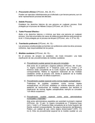 3. Procuración oficiosa (CPConst., Arts. 26, 41).-
Pueden ser ejercidos indistintamente por el afectado o por tercera persona, aun sin
tener representación procesal del afectado.
4. Debido Proceso.-
Establece los derechos básicos de una persona en cualquier proceso. Está
protegida por el proceso de Hábeas Corpus (CPConst., art. 25 inc.17).
5. Tutela Procesal Efectiva.-
Alude a los derechos básicos o mínimos que tiene una persona en cualquier
proceso. Una lista enunciativa de casos de tutela procesal efectiva está prevista en
el art. 4. Está protegida por el proceso de Amparo (CPConst., arts. 4, 37 inc.16).
6. Tramitación preferente (CPConst., Art. 13).-
Los procesos constitucionales se tramitan con preferencia sobre los otros procesos
ordinarios, bajo responsabilidad de los jueces.
7. Medidas cautelares (CPConst., Art. 15).-
En el proceso de amparo se establece –de modo innovador– una triple
clasificación de vías procedimentales de medidas cautelares:
a) Procedimiento cautelar general de ejecución inmediata.-
Ante actos de un particular u órganos públicos (CPConst., Art. 15 párr.
1); órgano competente en 1º Instancia (Juez civil o “mixto”) y 2º
Instancia (Sala competente de la Corte Superior del Distrito Judicial
correspondiente). Reitera la regulación tradicional de las medidas
cautelares similar al proceso civil, donde la apelación de la medida
cautelar se concede “sin efecto suspensivo”;
b) Procedimiento cautelar especial contra normas legales autoaplicativas.-
Tratándose de medidas cautelares contra normas legales
autoaplicativas, el CPConst. establece un «trámite especial», pues la
apelación de resoluciones de medidas cautelares que declaren la
inaplicación de normas legales autoaplicativas siempre se conceden
“con efecto suspensivo”.
c) Procedimiento cautelar especial contra actos administrativos
municipales o regionales.-
Ante actos administrativos expedidos por autoridad municipal o regional
(CPConst., Art. 15 párr. 3); órgano competente en 1º Instancia (Juez
civil o “mixto”) y 2º Instancia (Sala competente de la Corte Superior del
Distrito Judicial correspondiente). Se exige la intervención del Ministerio
Público ¿en calidad de qué, cómo órgano dictaminador? (CPC, 113
inc.3). Esta vía procedimental especial de la medida cautelar es una
 