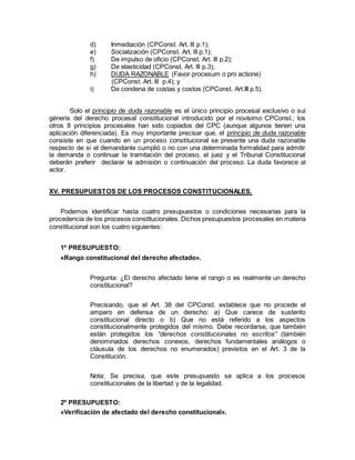d) Inmediación (CPConst. Art. lll p.1);
e) Socialización (CPConst. Art. lll p.1);
f) De impulso de oficio (CPConst. Art. lll p.2);
g) De elasticidad (CPConst. Art. lll p.3);
h) DUDA RAZONABLE (Favor procesum o pro actione)
(CPConst. Art. lll p.4); y
i) De condena de costas y costos (CPConst. Art.III p.5).
Solo el principio de duda razonable es el único principio procesal exclusivo o sui
géneris del derecho procesal constitucional introducido por el novísimo CPConst.; los
otros 8 principios procesales han sido copiados del CPC (aunque algunos tienen una
aplicación diferenciada). Es muy importante precisar que, el principio de duda razonable
consiste en que cuando en un proceso constitucional se presente una duda razonable
respecto de si el demandante cumplió o no con una determinada formalidad para admitir
la demanda o continuar la tramitación del proceso, el juez y el Tribunal Constitucional
deberán preferir declarar la admisión o continuación del proceso. La duda favorece al
actor.
XV. PRESUPUESTOS DE LOS PROCESOS CONSTITUCIONALES.
Podemos identificar hasta cuatro presupuestos o condiciones necesarias para la
procedencia de los procesos constitucionales. Dichos presupuestos procesales en materia
constitucional son los cuatro siguientes:
1º PRESUPUESTO:
«Rango constitucional del derecho afectado».
Pregunta: ¿El derecho afectado tiene el rango o es realmente un derecho
constitucional?
Precisando, que el Art. 38 del CPConst. establece que no procede el
amparo en defensa de un derecho: a) Que carece de sustento
constitucional directo o b) Que no está referido a los aspectos
constitucionalmente protegidos del mismo. Debe recordarse, que también
están protegidos los “derechos constitucionales no escritos” (también
denominados derechos conexos, derechos fundamentales análogos o
cláusula de los derechos no enumerados) previstos en el Art. 3 de la
Constitución.
Nota: Se precisa, que este presupuesto se aplica a los procesos
constitucionales de la libertad y de la legalidad.
2º PRESUPUESTO:
«Verificación de afectado del derecho constitucional».
 