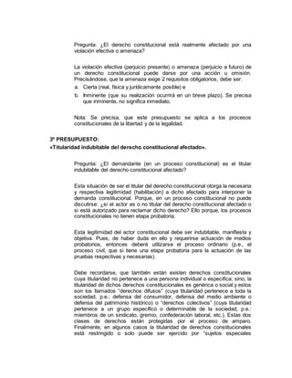 Pregunta: ¿El derecho constitucional está realmente afectado por una
violación efectiva o amenaza?
La violación efectiva (perjuicio presente) o amenaza (perjuicio a futuro) de
un derecho constitucional puede darse por una acción u omisión.
Precisándose, que la amenaza exige 2 requisitos obligatorios, debe ser:
a. Cierta (real, física y jurídicamente posible) e
b. Inminente (que su realización ocurrirá en un breve plazo). Se precisa
que inminente, no significa inmediato.
Nota: Se precisa, que este presupuesto se aplica a los procesos
constitucionales de la libertad y de la legalidad.
3º PRESUPUESTO:
«Titularidad indubitable del derecho constitucional afectado».
Pregunta: ¿El demandante (en un proceso constitucional) es el titular
indubitable del derecho constitucional afectado?
Esta situación de ser el titular del derecho constitucional otorga la necesaria
y respectiva legitimidad (habilitación) a dicho afectado para interponer la
demanda constitucional. Porque, en un proceso constitucional no puede
discutirse: ¿si el actor es o no titular del derecho constitucional afectado o
si está autorizado para reclamar dicho derecho? Ello porque, los procesos
constitucionales no tienen etapa probatoria.
Esta legitimidad del actor constitucional debe ser indubitable, manifiesta y
objetiva. Pues, de haber duda en ello y requerirse actuación de medios
probatorios, entonces deberá utilizarse el proceso ordinario (p.e., el
proceso civil, que si tiene una etapa probatoria para la actuación de las
pruebas respectivas y necesarias).
Debe recordarse, que también están existen derechos constitucionales
cuya titularidad no pertenece a una persona individual o especifica; sino, la
titularidad de dichos derechos constitucionales es genérica o social y estos
son los llamados “derechos difusos” (cuya titularidad pertenece a toda la
sociedad, p.e.: defensa del consumidor, defensa del medio ambiente o
defensa del patrimonio histórico) o “derechos colectivos” (cuya titularidad
pertenece a un grupo específico o determinable de la sociedad, p.e.:
miembros de un sindicato, gremio, confederación laboral, etc.). Estas dos
clases de derechos están protegidas por el proceso de amparo.
Finalmente, en algunos casos la titularidad de derechos constitucionales
está restringido o solo puede ser ejercido por “sujetos especiales
 