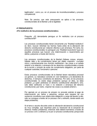 legitimados”, como p.e. en el proceso de inconstitucionalidad y proceso
competencial.
Nota: Se precisa, que este presupuesto se aplica a los procesos
constitucionales de la libertad y de la legalidad.
4º PRESUPUESTO:
«Fin restitutivo de los procesos constitucionales».
Pregunta: ¿El demandante persigue un fin restitutivo con el proceso
constitucional?
Los procesos constitucionales tienen únicamente una “finalidad restitutiva”;
es decir, buscan retrotraer los hechos hasta antes de la afectación del
derecho constitucional por violación efectiva o por amenaza. Por tanto, los
procesos constitucionales no persiguen una “finalidad resarcitoria” (que son
aquellos procesos que buscan una indemnización o resarcimiento por
daños y perjuicios a través del mismo).
Los procesos constitucionales de la libertad (hábeas corpus, amparo,
hábeas data y de cumplimiento) tienen por objeto «reponer» –cumplen
única y exclusivamente una «función restitutoria»– las cosas a un estado
anterior a la violación o amenaza de los derechos constitucionales a través
de la acción u omisión de actos de cumplimiento obligatorio, por parte de
cualquier autoridad, funcionario o persona.
Estos procesos constitucionales de la libertad tienen naturaleza procesal
sui generis, su naturaleza consiste en «ser restitutiva» y no declarativa de
derechos, ni tampoco constitutiva de derechos. Por esto, en los procesos
constitucionales no existe etapa probatoria (porque en ellos, no debe
probarse ¿a quién pertenece el derecho constitucional afectado?); sino,
solo debe verificarse si hubo o no violación o amenaza del derecho
constitucional y por tanto, «reponer las cosas a su estado anterior».
Por ejemplo en un proceso de amparo no procede solicitar el pago de
indemnización por daños y perjuicios, porque esto requiere de una
sentencia constitutiva que origine esta obligación a cargo del deudor (y ello,
sólo se consigue a través de un proceso civil u ordinario, donde existe una
etapa probatoria).
Si el tema o asunto discutido sobre la afectación del derecho constitucional
es muy complejo, que requiriese para su resolución de la actuación de
diversos medios probatorios; entonces éste deberá tramitarse a través de
un proceso civil u ordinario (y no por un proceso constitucional, porque este
 