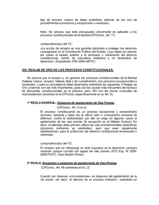tipo de proceso carece de etapa probatoria, además de ser una vía
procedimental sumarísima y excepcional o «residual»).
Nota: Se precisa, que este presupuesto únicamente es aplicable a los
procesos constitucionales de la libertad (CPConst., Art. 1º).
Jurisprudencia(s) del TC:
«La acción de amparo es una garantía destinada a proteger los derechos
consagrados en la Constitución Política del Estado, cuyo objeto es reponer
las cosas al estado anterior a la amenaza o vulneración del derecho
constitucional, siendo de naturaleza restitutiva y no declarativa de
derechos». (Expediente 3760-2004-AA/TC).
XVI. REGLAS DE ORO DE LOS PROCESOS CONSTITUCIONALES.
Se precisa que el amparo y, en general, los procesos constitucionales de la libertad
(hábeas corpus, amparo, hábeas data y de cumplimiento), son procesos excepcionales o
residuales, y para su procedencia debe observarse sobretodo las siguientes 4 Reglas de
Oro (creemos son las más importantes, pues son las causas más frecuentes del rechazo
de demandas constitucionales en la práctica; pero, NO son las únicas «causales de
improcedencia» previstas en el CPConst. específicamente en su Art. 5):
1º REGLAGENERAL: Exigencia de agotamiento de Vías Previas
(CPConst., Art. 5 inc.4)
El proceso constitucional es un proceso excepcional y extraordinario
(proceso residual) y debe ser la última ratio o «mecanismo procesal de
defensa» contra la arbitrariedad, por ello se exige en algunos casos el
agotamiento de las vías previas (la excepción es el Hábeas Corpus). Es
decir, el afectado debe primero utilizar las vías procedimentales específicas
(procesos ordinarios ya existentes); pero que sean «igualmente
satisfactorios» para la protección del derecho constitucional amenazado o
vulnerado.
Jurisprudencia(s) del TC:
El amparo que se interponga en este supuesto se le denomina «amparo
residual» porque cumplió con agotar las vías prevías (STC Exp. Nº 0206-
2005-PA/TC, Caso Baylón Flores).
2º REGLA: Excepción a exigencia de agotamiento de Vías Previas
(CPConst., Art. 46 sobretodo el inc. 2)
Cuando por diversas «circunstancias» se dispensa del agotamiento de la
vía previa –es decir, la demora de un proceso ordinario–; sobretodo en
 
