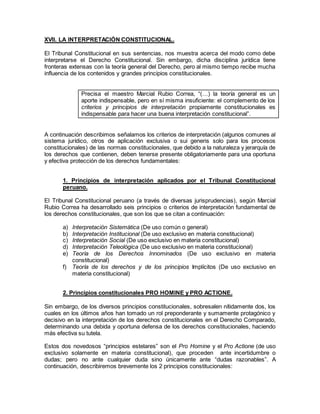 XVII. LA INTERPRETACIÓN CONSTITUCIONAL.
El Tribunal Constitucional en sus sentencias, nos muestra acerca del modo como debe
interpretarse el Derecho Constitucional. Sin embargo, dicha disciplina jurídica tiene
fronteras extensas con la teoría general del Derecho, pero al mismo tiempo recibe mucha
influencia de los contenidos y grandes principios constitucionales.
Precisa el maestro Marcial Rubio Correa, “(…) la teoría general es un
aporte indispensable, pero en sí misma insuficiente: el complemento de los
criterios y principios de interpretación propiamente constitucionales es
indispensable para hacer una buena interpretación constitucional”.
A continuación describimos señalamos los criterios de interpretación (algunos comunes al
sistema jurídico, otros de aplicación exclusiva o sui generis solo para los procesos
constitucionales) de las normas constitucionales, que debido a la naturaleza y jerarquía de
los derechos que contienen, deben tenerse presente obligatoriamente para una oportuna
y efectiva protección de los derechos fundamentales:
1. Principios de interpretación aplicados por el Tribunal Constitucional
peruano.
El Tribunal Constitucional peruano (a través de diversas jurisprudencias), según Marcial
Rubio Correa ha desarrollado seis principios o criterios de interpretación fundamental de
los derechos constitucionales, que son los que se citan a continuación:
a) Interpretación Sistemática (De uso común o general)
b) Interpretación Institucional (De uso exclusivo en materia constitucional)
c) Interpretación Social (De uso exclusivo en materia constitucional)
d) Interpretación Teleológica (De uso exclusivo en materia constitucional)
e) Teoría de los Derechos Innominados (De uso exclusivo en materia
constitucional)
f) Teoría de los derechos y de los principios Implícitos (De uso exclusivo en
materia constitucional)
2. Principios constitucionales PRO HOMINE y PRO ACTIONE.
Sin embargo, de los diversos principios constitucionales, sobresalen nítidamente dos, los
cuales en los últimos años han tomado un rol preponderante y sumamente protagónico y
decisivo en la interpretación de los derechos constitucionales en el Derecho Comparado,
determinando una debida y oportuna defensa de los derechos constitucionales, haciendo
más efectiva su tutela.
Estos dos novedosos “principios estelares” son el Pro Homine y el Pro Actione (de uso
exclusivo solamente en materia constitucional), que proceden ante incertidumbre o
dudas; pero no ante cualquier duda sino únicamente ante “dudas razonables”. A
continuación, describiremos brevemente los 2 principios constitucionales:
 