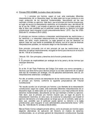 a) Principio PRO HOMINE (La duda a favor del hombre).
“(…) principio pro homine, según el cual, ante eventuales diferentes
interpretaciones de un dispositivo legal, se debe optar por la que conduzca a una
mejor protección de los derechos fundamentales, descartando así las que
restrinjan o limiten su ejercicio. Vale decir, que el principio pro homine impone que,
en lugar de asumir la interpretación restrictiva, en el presente caso, del artículo 26
de la Ley No. 23506, y así impedir el ejercicio del derecho a la tutela judicial, se
elija la tesis que posibilite que el particular pueda ejercer su derecho a la tutela
jurisdiccional, para impugnar el acto presuntamente lesivo.” (STC Exp. No. 0795-
2002-AA-TC emitida el 29-01-2003)
El principio pro homine conduce a interpretar restrictivamente las restricciones a
los derechos y a interpretar extensivamente los derechos constitucionales para
darles, por tanto, mayor protección. La regla general es que los derechos se
aplican cada vez que existe la posibilidad de hacerlo, aun en el caso de diversas
interpretaciones posibles, es necesario elegir la más favorable a ellos.
Este principio concuerda con el otro principio de que las restricciones a los
derechos se aplican restrictivamente, recogida en forma poco técnica en el inciso 9
del Art. 139 de la Constitución:
“Articulo 139.- Son principios y derechos de la función jurisdiccional:
(…)
9. El principio de inaplicabilidad por analogía de la ley penal y de las normas que
restrinjan derechos.
(…).”
En el Art. IV del Título Preliminar del Código Civil existe una norma semejante, y
decimos que tiene forma poco técnica porque no se trata solamente de no aplicar
este tipo de mandatos por analogía, sino de aplicarlos estrictamente, esto es, sin
interpretaciones extensivas o analógicas.
Por ello, el sentido correcto de interpretación de las restricciones a derechos lo da
el principio pro homine, conforme la siguiente jurisprudencia del Tribunal
Constitucional:
“No resulta acorde con el principio pro homine y pro libertatis de la interpretación
constitucional, según los cuales, ante eventuales diferentes interpretaciones de un
dispositivo legal, se debe optar por la que conduzca a una mejor protección de los
derechos fundamentales, descartando así las que restrinjan o limiten su ejercicio.
Vale decir, que el principio pro homine impone que, en lugar de asumir la
interpretación restrictiva, en este caso, de ocasionar la caducidad y así impedir el
ejercicio del derecho a la tutela judicial, se tenga que, por el contrario, optar por la
tesis que, posibilite que el particular pueda ejercer su derecho a la tutela
jurisidiccional, para impugnar el acto administrativo presuntamente lesivo.” (STC
Exp. No. 1003-98-AA-TC emitida el 06-08-2002)
Marcial Rubio Correa categóricamente afirma, como el principio pro homine opera
eligiendo alternativas de aplicación del Derecho en materia de derechos
constitucionales, es un principio general de interpretación constitucional. Equivale
 