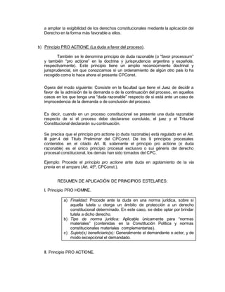 a ampliar la exigibilidad de los derechos constitucionales mediante la aplicación del
Derecho en la forma más favorable a ellos.
b) Principio PRO ACTIONE (La duda a favor del proceso).
También se le denomina principio de duda razonable (o “favor processum”
y también “pro actione” en la doctrina y jurisprudencia argentina y española,
respectivamente). Este principio tiene un amplio reconocimiento doctrinal y
jurisprudencial, sin que conozcamos si un ordenamiento de algún otro país lo ha
recogido como lo hace ahora el presente CPConst.
Opera del modo siguiente: Consiste en la facultad que tiene el Juez de decidir a
favor de la admisión de la demanda o de la continuación del proceso, en aquellos
casos en los que tenga una “duda razonable” respecto de si está ante un caso de
improcedencia de la demanda o de conclusión del proceso.
Es decir, cuando en un proceso constitucional se presente una duda razonable
respecto de si el proceso debe declararse concluido, el juez y el Tribunal
Constitucional declararán su continuación.
Se precisa que el principio pro actione (o duda razonable) está regulado en el Art.
III párr.4 del Título Preliminar del CPConst. De los 9 principios procesales
contenidos en el citado Art. III, solamente el principio pro actione (o duda
razonable) es el único principio procesal exclusivo o sui géneris del derecho
procesal constitucional, los demás han sido tomados del CPC.
Ejemplo: Procede el principio pro actione ante duda en agotamiento de la vía
previa en el amparo (Art. 45º, CPConst.).
RESUMEN DE APLICACIÓN DE PRINCIPIOS ESTELARES:
I. Principio PRO HOMINE.
a) Finalidad: Procede ante la duda en una norma jurídica, sobre si
aquella tutela u otorga un ámbito de protección a un derecho
constitucional determinado. En este caso, se debe optar por brindar
tutela a dicho derecho.
b) Tipo de norma jurídica: Aplicable únicamente para “normas
materiales” (contenidas en la Constitución Política y normas
constitucionales materiales complementarias).
c) Sujeto(s) beneficiario(s): Generalmente el demandante o actor, y de
modo excepcional el demandado.
II. Principio PRO ACTIONE.
 