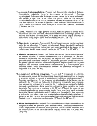 11. Ausencia de etapa probatoria.- Proceso civil: Se desarrolla a través de 5 etapas
(postulatoria, probatoria, decisoria, impugnatoria y ejecutoria). / Proceso
constitucional: Solo desarrolla 4 etapas (porque, carece de la etapa probatoria);
ello debido a que urge y se exige una pronta tutela de los derechos
constitucionales afectados (por su naturaleza, alcance y trascendencia social), lo
que determina que los procesos constitucionales sean procesos sumarísimos (y
deben tramitarse como una tutela de urgencia similar a los procesos cautelares)
(CPConst., Art. 9º).
12. Turno.- Proceso civil: Regla general absoluta, todos los procesos civiles deben
respetar de los turnos judiciales. / Proceso constitucional: Como regla general hay
respeto a los turnos judiciales; salvo, en el caso del hábeas corpus en donde es
competente cualquier juez penal de la localidad (CPConst., Art. 11º).
13. Tramitación preferente.- Proceso civil: Todos los procesos se tramitan por igual,
salvo los de alimentos. / Proceso constitucional: Tienen tramitación preferente
sobre los procesos civiles (ordinarios), bajo responsabilidad de los jueces por la
defectuosa o “tardía” (nuevo causal) tramitación (CPConst., Arts. 13º y 22°).
14. Medidas cautelares.- Proceso civil: Existe solo una vía “procedimental general”
en materia cautelar. / Proceso constitucional: En la actualidad, el CPConst.
establece únicamente para el proceso de Amparo una Triple Clasificación de
procedimientos en materia cautelar: a) Uno general, para todo tipo de actos lesivos
en general (que es similar al “procedimental general” regulado por el CPC), b) Uno
especial, para amparos contra normas autoaplicativas, y c) Otro especial, para
amparos contra actos administrativos dictados por gobiernos municipales y
regionales (CPConst., Art. 15º).
15. Actuación de sentencia impugnada.- Proceso civil: Al impugnarse la sentencia,
la regla general es que dicho acto procesal determina la suspensión de la eficacia
o actuación (este es el caso, de la “apelación concedida con efecto suspensivo”). /
Proceso constitucional: En los procesos constitucionales de la libertad, rige la
aplicación del “Principio de Actuación de Sentencia Impugnada” que establece,
que aún cuando se impugne la sentencia de 1° instancia que declara fundada la
demanda constitucional, dicha sentencia estimatoria debe cumplirse de modo
inmediato. Esto conforme lo establece el Art. 22° del CPConst. “La sentencia que
ordena la realización de una prestación de dar, hacer o no hacer es de actuación
inmediata”. No se impide la interposición del recurso de apelación, éste se admite
y se tramita; pero ello a pesar que se ejecuta la sentencia fundada dictada en 1°
instancia (es decir, tanto el recurso de apelación como la ejecución de la sentencia
fundada corren y se tramitan paralelamente) (CPConst., Art. 22º párr. 2).
16. Firma de abogado.- Proceso civil: Todo escrito requiere obligatoriamente firma de
abogado en todos los procesos (hay “defensa cautiva”). / Proceso constitucional:
Como “regla general” los escritos en los procesos constitucionales requieren firma
de abogado; salvo, en los casos de hábeas corpus y hábeas data (CPConst., Arts.
26º y 65º).
 