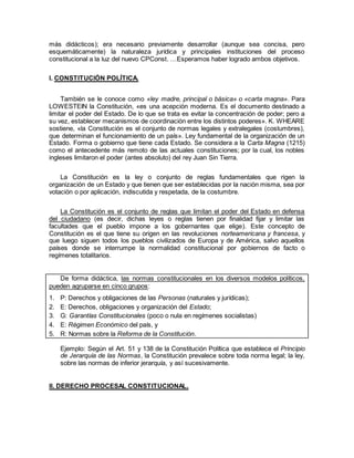 más didácticos); era necesario previamente desarrollar (aunque sea concisa, pero
esquemáticamente) la naturaleza jurídica y principales instituciones del proceso
constitucional a la luz del nuevo CPConst. …Esperamos haber logrado ambos objetivos.
I. CONSTITUCIÓN POLÍTICA.
También se le conoce como «ley madre, principal o básica» o «carta magna». Para
LOWESTEIN la Constitución, «es una acepción moderna. Es el documento destinado a
limitar el poder del Estado. De lo que se trata es evitar la concentración de poder; pero a
su vez, establecer mecanismos de coordinación entre los distintos poderes». K. WHEARE
sostiene, «la Constitución es el conjunto de normas legales y extralegales (costumbres),
que determinan el funcionamiento de un país». Ley fundamental de la organización de un
Estado. Forma o gobierno que tiene cada Estado. Se considera a la Carta Magna (1215)
como el antecedente más remoto de las actuales constituciones; por la cual, los nobles
ingleses limitaron el poder (antes absoluto) del rey Juan Sin Tierra.
La Constitución es la ley o conjunto de reglas fundamentales que rigen la
organización de un Estado y que tienen que ser establecidas por la nación misma, sea por
votación o por aplicación, indiscutida y respetada, de la costumbre.
La Constitución es el conjunto de reglas que limitan el poder del Estado en defensa
del ciudadano (es decir, dichas leyes o reglas tienen por finalidad fijar y limitar las
facultades que el pueblo impone a los gobernantes que elige). Este concepto de
Constitución es el que tiene su origen en las revoluciones norteamericana y francesa, y
que luego siguen todos los pueblos civilizados de Europa y de América, salvo aquellos
países donde se interrumpe la normalidad constitucional por gobiernos de facto o
regímenes totalitarios.
De forma didáctica, las normas constitucionales en los diversos modelos políticos,
pueden agruparse en cinco grupos:
1. P: Derechos y obligaciones de las Personas (naturales y jurídicas);
2. E: Derechos, obligaciones y organización del Estado;
3. G: Garantías Constitucionales (poco o nula en regímenes socialistas)
4. E: Régimen Económico del país, y
5. R: Normas sobre la Reforma de la Constitución.
Ejemplo: Según el Art. 51 y 138 de la Constitución Política que establece el Principio
de Jerarquía de las Normas, la Constitución prevalece sobre toda norma legal; la ley,
sobre las normas de inferior jerarquía, y así sucesivamente.
II. DERECHO PROCESAL CONSTITUCIONAL.
 