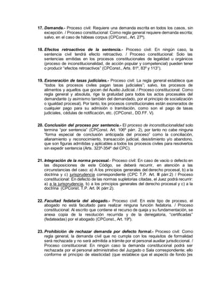 17. Demanda.- Proceso civil: Requiere una demanda escrita en todos los casos, sin
excepción. / Proceso constitucional: Como regla general requiere demanda escrita;
salvo, en el caso de hábeas corpus (CPConst., Art. 27º).
18. Efectos retroactivos de la sentencia.- Proceso civil: En ningún caso, la
sentencia civil tendrá efecto retroactivo. / Proceso constitucional: Solo las
sentencias emitidas en los procesos constitucionales de legalidad u orgánicos
(proceso de inconstitucionalidad, de acción popular y competencial) pueden tener
o producir “efectos retroactivos” (CPConst., Arts. 81º, 83º y 113°).
19. Exoneración de tasas judiciales.- Proceso civil: La regla general establece que
“todos los procesos civiles pagan tasas judiciales”; salvo, los procesos de
alimentos y aquellos que gocen del Auxilio Judicial. / Proceso constitucional: Como
regla general y absoluta, rige la gratuidad para todos los actos procesales del
demandante (y asimismo también del demandado, por el principio de socialización
o igualdad procesal). Por tanto, los procesos constitucionales están exonerados de
cualquier pago para su admisión o tramitación, como son el pago de tasas
judiciales, cédulas de notificación, etc. (CPConst., DD.FF. V).
20. Conclusión del proceso por sentencia.- El proceso de inconstitucionalidad solo
termina “por sentencia” (CPConst. Art. 106º párr. 2), por tanto no cabe ninguna
“forma especial de conclusión anticipada del proceso” como la conciliación,
allanamiento y reconocimiento, transacción judicial, desistimiento y/o abandono,
que son figuras admitidas y aplicables a todos los procesos civiles para resolverlos
sin expedir sentencia (Arts. 323º-354º del CPC).
21. Integración de la norma procesal.- Proceso civil: En caso de vacío o defecto en
las disposiciones de este Código, se deberá recurrir, en atención a las
circunstancias del caso: a) A los principios generales del derecho procesal, b) a la
doctrina y c) jurisprudencia correspondiente (CPC T.P. Art. III párr.2) / Proceso
constitucional: En defecto de las normas supletorias citadas, el Juez podrá recurrir:
a) a la jurisprudencia, b) a los principios generales del derecho procesal y c) a la
doctrina (CPConst. T.P. Art. IX párr.2).
22. Facultad fedataria del abogado.- Proceso civil: En este tipo de proceso, el
abogado no está facultado para realizar ninguna función fedatoria. / Proceso
constitucional: Al escrito que contiene el recurso de queja y su fundamentación, se
anexa copia de la resolución recurrida y de la denegatoria, “certificadas”
(fedateadas) por el abogado (CPConst., Art. 19º).
23. Prohibición de rechazar demanda por defecto formal.- Proceso civil: Como
regla general, la demanda civil que no cumpla con los requisitos de formalidad
será rechazada y no será admitida a trámite por el personal auxiliar jurisdiccional. /
Proceso constitucional: En ningún caso la demanda constitucional podrá ser
rechazada por el personal administrativo del Juzgado o Sala correspondiente; ello
conforme el principio de elasticidad (que establece que el aspecto de fondo [es
 