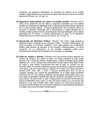 constituye una sentencia estimatoria, se conservan los efectos de la medida
cautelar, produciéndose una conversión de pleno derecho de la misma en medida
ejecutiva (CPConst., Art. 16° párr. 2).
30. Reparación indemnizatoria por daños de medida cautelar.- Proceso civil: El
cobro de la reparación por los daños y perjuicios producidos por una medida
cautelar (al desestimarse definitivamente la demanda principal) deberá solicitarse
en un nuevo proceso judicial. / Proceso constitucional: Si la resolución última no
reconoce el derecho reclamado por el demandante, el sujeto afectado por la
medida cautelar puede promover “la declaración de responsabilidad” por los daños
generados por la misma, y solicitar directamente el pago de la reparación
indemnizatoria en el mismo proceso (CPConst., Art. 16° párr. 3).
31. Intervención del Ministerio Público.- Proceso civil: Como regla general el
Ministerio Público interviene en los procesos civiles. / Proceso constitucional: De
modo innovativo el CPConst. establece como regla general, que el Ministerio
Público está excluido de intervenir en los procesos constitucionales; y la única
excepción, es su participación en las medidas cautelares contra actos
administrativos emitidos por los gobiernos municipales y/o regionales
32. Clase de Justicia a alcanzar.- Proceso civil: Este proceso busca alcanzar una
“justicia de certeza”, por cuanto al tener una etapa probatoria el Juez puede
conocer más a fondo los hechos, problemática y medios de prueba de las partes
litigantes (p.e., en un “proceso de conocimiento” porque aquí el Juez llega a tener
un mayor y más amplio conocimiento del caso al estar en contacto con las
diversas clases de medios probatorios (puede usar los típicos y atípicos) ofrecidos
y actuados; y de ese modo está en condición de resolver con mayor precisión o
certeza (CPC, Arts. 192° y 193°). / Proceso constitucional: Esta vía por el
contrario, persigue una “justicia de probabilidades” al no haber etapa probatoria
(CPConst, Art. 9°), los medios probatorios de las partes está limitado solo a uno
(solo serán procedentes aquellos que sean de actuación inmediata), que son “los
documentos”. De este modo, el Juez no llega a tener un profundo conocimiento de
toda la problemática de la causa, el Juez solo toma contacto con una porción del
problema y con esta limitada visión, debe resolver de modo breve porque los
procesos constitucionales son sumarísimos (debido a la trascendencia del derecho
a proteger que de son de índole constitucional).
------------------------- OOO -------------------------------
 