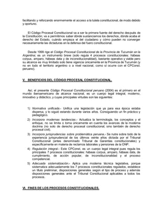 facilitando y reforzando enormemente el acceso a la tutela constitucional, de modo debido
y oportuno.
El Código Procesal Constitucional va a ser la primera fuente del derecho después de
la Constitución; va a permitirnos saber dónde sustanciamos los derechos, dónde acaba el
derecho del Estado, cuándo empieza el del ciudadano y cómo pueden no converger
necesariamente las dictaduras en la defensa del fuero constitucional.
Desde 1999 rige el Código Procesal Constitucional de la Provincia de Tucumán en la
Argentina; es un instrumento breve (solo regula 4 procesos constitucionales: hábeas
corpus, amparo, hábeas data y de inconstitucionalidad), bastante operativo y viable pero
su alcance es muy limitado solo tiene vigencia únicamente en la Provincia de Tucumán (y
no en todo el territorio argentino o a nivel nacional, como sí ocurre con el CPConst.
peruano).
V. BENEFICIOS DEL CÓDIGO PROCESAL CONSTITUCIONAL.
Así, el presente Código Procesal Constitucional peruano (2004) es el primero en el
mundo iberoamericano de alcance nacional, es un cuerpo legal integral, moderno,
innovativo y didáctico, y cuyas principales virtudes son las siguientes:
1) Normativa unificada.- Unifica una legislación que ya para esa época estaba
dispersa, y lo siguió estando durante varios años. Consiguiendo un fin práctico y
pedagógico.
2) Incorpora modernas tendencias.- Actualiza la terminología, los conceptos y el
enfoque, no se limita o toma únicamente en cuenta los avances de la moderna
doctrina (no solo de derecho procesal constitucional, sino también de derecho
procesal civil).
3) Incorpora jurisprudencias sobre problemática peruana.- Se nutre sobre todo de la
experiencia jurisprudencial de los últimos veinte años dictada por el Tribunal
Constitucional (antes denominado Tribunal de Garantías constitucionales) y
específicamente en materia de reclamos laborales y pensiones de la ONP.
4) Regulación integral.- Este CPConst. es un cuerpo legal integral pues regula los
principales 7 procesos constitucionales: hábeas corpus, amparo, hábeas data, de
cumplimiento, de acción popular, de inconstitucionalidad y el proceso
competencial.
5) Adecuada sistematización.- Aplica una moderna técnica legislativa, porque
sistematiza adecuadamente los 7 procesos constitucionales regulados, establece
un título preliminar, disposiciones generales según el tipo de proceso y además
disposiciones generales ante el Tribunal Constitucional aplicables a todos los
procesos.
VI. FINES DE LOS PROCESOS CONSTITUCIONALES.
 