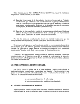 Cabe destacar, que el Art. II del Título Preliminar del CPConst. regula “la finalidad de
los procesos constitucionales”, que es doble:
a) Garantizar la primacía de la Constitución (conforme la Jerarquía o Prelación
Constitucional, que establece que la Constitución es la ley principal del Estado de
Derecho y las demás normas legales se subordinan a esta). Realizada a través de
los procesos constitucionales Orgánicos o de Legalidad, que son 3: proceso de
acción popular, de inconstitucionalidad y competencial; y
b) Garantizar la vigencia efectiva o tutela de los derechos constitucionales. Realizada
a través de los procesos constitucionales de la Libertad, que son 4: proceso de
hábeas corpus, de amparo, de hábeas data y de cumplimiento.
Por ello, los procesos constitucionales tienen una finalidad trascendente que los
distingue de los demás procesos judiciales (civil, penal, administrativo, laboral, etc.).
De ahí que resulte gravísimo que la sentencia recaída en un proceso constitucional no
sea cumplida, pues ello además generaría responsabilidad internacional en el Estado
peruano, tal como se ha podido apreciar en diversas oportunidades con “sentencias
condenatorias” dictadas por la Corte Interamericana de Derechos Humanos.
Y debido a esa trascendencia sobre la clase de derechos protegidos –derechos
constitucionales–, el CPConst. en su Art. 22º ha regulado de modo especial “la ejecución
de las sentencias”, a fin de garantizar el efectivo cumplimiento de los mandatos judiciales
que tutelan dichos derechos.
VII. TIPOS DE PROCESOS CONSTITUCIONALES.
Luis SAENZ DAVALOS señala que el «Código Procesal Constitucional» recoge la
tradicional distinción y clasificación (desarrollada por Capelleti y Fix-Zamudio) entre los
procesos constitucionales. De este modo los 7 procesos constitucionales contenidos en el
CPConst. se clasifican en las siguientes 2 clases:
a) procesos constitucionales de la libertad y
b) procesos constitucionales orgánicos (o de legalidad).
a) Procesos Constitucionales de la Libertad.
Algunos procesos constitucionales tienen por objeto inmediato defender los derechos
fundamentales de la persona frente a actos, omisiones o amenazas provenientes de
 