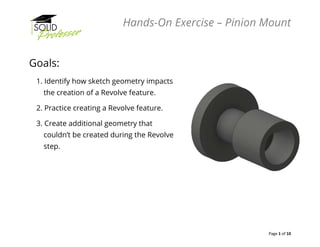 Hands-On Exercise – Pinion Mount
Page 1 of 10
Goals:
1. Identify how sketch geometry impacts
the creation of a Revolve feature.
2. Practice creating a Revolve feature.
3. Create additional geometry that
couldn’t be created during the Revolve
step.
 
