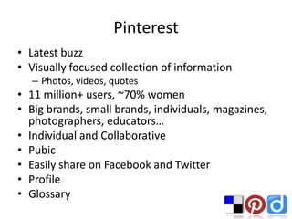 Pinterest
• Latest buzz
• Visually focused collection of information
  – Photos, videos, quotes
• 11 million+ users, ~70% women
• Big brands, small brands, individuals, magazines,
  photographers, educators…
• Individual and Collaborative
• Pubic
• Easily share on Facebook and Twitter
• Profile
• Glossary
 