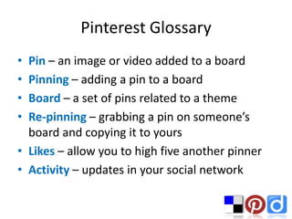 Pinterest Glossary
• Pin – an image or video added to a board
• Pinning – adding a pin to a board
• Board – a set of pins related to a theme
• Re-pinning – grabbing a pin on someone’s
  board and copying it to yours
• Likes – allow you to high five another pinner
• Activity – updates in your social network
 