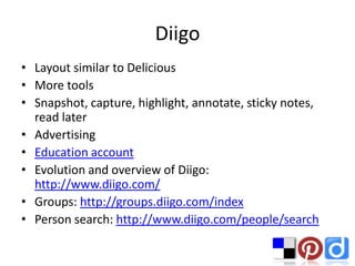 Diigo
• Layout similar to Delicious
• More tools
• Snapshot, capture, highlight, annotate, sticky notes,
  read later
• Advertising
• Education account
• Evolution and overview of Diigo:
  http://www.diigo.com/
• Groups: http://groups.diigo.com/index
• Person search: http://www.diigo.com/people/search
 