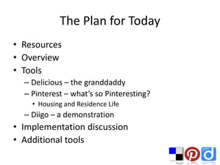 The Plan for Today
• Resources
• Overview
• Tools
  – Delicious – the granddaddy
  – Pinterest – what’s so Pinteresting?
    • Housing and Residence Life
  – Diigo – a demonstration
• Implementation discussion
• Additional tools
 
