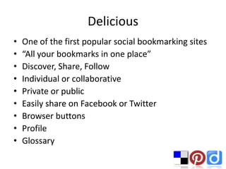 Delicious
•   One of the first popular social bookmarking sites
•   “All your bookmarks in one place”
•   Discover, Share, Follow
•   Individual or collaborative
•   Private or public
•   Easily share on Facebook or Twitter
•   Browser buttons
•   Profile
•   Glossary
 