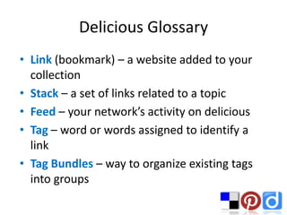 Delicious Glossary
• Link (bookmark) – a website added to your
  collection
• Stack – a set of links related to a topic
• Feed – your network’s activity on delicious
• Tag – word or words assigned to identify a
  link
• Tag Bundles – way to organize existing tags
  into groups
 