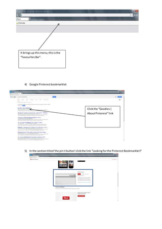 4) Google Pinterestbookmarklet
5) In the sectiontitled'the pinitbutton'clickthe link “Lookingforthe PinterestBookmarklet?'
Clickthe “Goodies|
AboutPinterest”link
It bringsup thismenu; thisisthe
“FavouritesBar”.
 