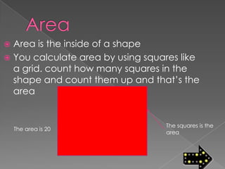  Area is the inside of a shape
 You calculate area by using squares like
  a grid. count how many squares in the
  shape and count them up and that’s the
  area


                                  The squares is the
    The area is 20
                                  area
 