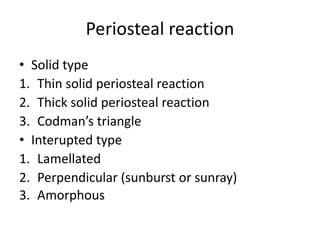 Periosteal reaction
• Solid type
1. Thin solid periosteal reaction
2. Thick solid periosteal reaction
3. Codman’s triangle
• Interupted type
1. Lamellated
2. Perpendicular (sunburst or sunray)
3. Amorphous
 