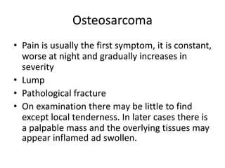 Osteosarcoma
• Pain is usually the first symptom, it is constant,
worse at night and gradually increases in
severity
• Lump
• Pathological fracture
• On examination there may be little to find
except local tenderness. In later cases there is
a palpable mass and the overlying tissues may
appear inflamed ad swollen.
 