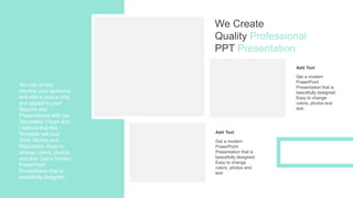 You can simply
impress your audience
and add a unique zing
and appeal to your
Reports and
Presentations with our
Templates. I hope and
I believe that this
Template will your
Time, Money and
Reputation. Easy to
change colors, photos
and text. Get a modern
PowerPoint
Presentation that is
beautifully designed.
Add Text
Get a modern
PowerPoint
Presentation that is
beautifully designed.
Easy to change
colors, photos and
text.
Add Text
Get a modern
PowerPoint
Presentation that is
beautifully designed.
Easy to change
colors, photos and
text.
We Create
Quality Professional
PPT Presentation
 