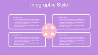 Infographic Style
Your Text Here
• You can simply impress your audience and add
a unique zing and appeal to your Presentations.
• I hope and I believe that this Template will your
Time, Money and Reputation.
• Get a modern PowerPoint Presentation that is
beautifully designed.
Your Text Here
• You can simply impress your audience and add
a unique zing and appeal to your Presentations.
• I hope and I believe that this Template will your
Time, Money and Reputation.
• Get a modern PowerPoint Presentation that is
beautifully designed.
Your Text Here
• You can simply impress your audience and add
a unique zing and appeal to your Presentations.
• I hope and I believe that this Template will your
Time, Money and Reputation.
• Get a modern PowerPoint Presentation that is
beautifully designed.
Your Text Here
• You can simply impress your audience and add
a unique zing and appeal to your Presentations.
• I hope and I believe that this Template will your
Time, Money and Reputation.
• Get a modern PowerPoint Presentation that is
beautifully designed.
 