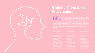 Graphic Infographic
Presentation
65%
You can simply impress your audience and add
a unique zing and appeal to your Presentations.
Easy to change colors, photos and Text.
Content Here
You can simply
impress your
audience and add
a unique zing. I
hope and I
believe that this
Template will your
Time, Money and
Reputation. Easy
to change colors,
photos and Text.
Content Here
You can simply
impress your
audience and add
a unique zing. I
hope and I
believe that this
Template will your
Time, Money and
Reputation. Easy
to change colors,
photos and Text.
Content Here
You can simply
impress your
audience and add
a unique zing. I
hope and I
believe that this
Template will your
Time, Money and
Reputation. Easy
to change colors,
photos and Text.
You can simply impress your audience and add a unique zing and
appeal to your Presentations. Get a modern PowerPoint Presentation
that is beautifully designed. Easy to change colors, photos and Text. I
hope and I believe that this Template will your Time, Money and
Reputation.
 