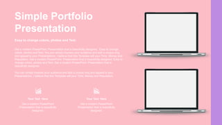 Easy to change colors, photos and Text.
Get a modern PowerPoint Presentation that is beautifully designed. Easy to change
colors, photos and Text. You can simply impress your audience and add a unique zing
and appeal to your Presentations. I believe that this Template will your Time, Money and
Reputation. Get a modern PowerPoint Presentation that is beautifully designed. Easy to
change colors, photos and Text. Get a modern PowerPoint Presentation that is
beautifully designed.
You can simply impress your audience and add a unique zing and appeal to your
Presentations. I believe that this Template will your Time, Money and Reputation.
Get a modern PowerPoint
Presentation that is beautifully
designed.
Your Text Here
Get a modern PowerPoint
Presentation that is beautifully
designed.
Your Text Here
Simple Portfolio
Presentation
 