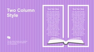 Your Text Here
You can simply impress
your audience and add a
unique zing and appeal to
your Presentations. Easy
to change colors, photos
and Text. I hope and I
believe that this Template
will your Time, Money
and Reputation. Get a
modern PowerPoint
Presentation that is
beautifully designed.
Easy to change colors,
photos and Text. You can
simply impress your
audience and add a
unique zing and appeal to
your Presentations.
Two Column
Style
You can simply impress your audience
and add a unique zing and appeal to
your Presentations.
Your Text Here
You can simply impress
your audience and add a
unique zing and appeal to
your Presentations. Easy
to change colors, photos
and Text. I hope and I
believe that this Template
will your Time, Money
and Reputation. Get a
modern PowerPoint
Presentation that is
beautifully designed.
Easy to change colors,
photos and Text. You can
simply impress your
audience and add a
unique zing and appeal to
your Presentations.
 