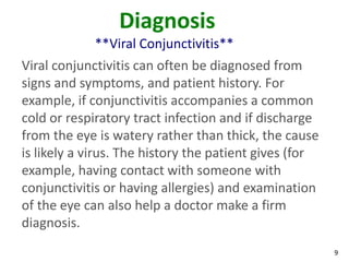 Diagnosis
             **Viral Conjunctivitis**
Viral conjunctivitis can often be diagnosed from
signs and symptoms, and patient history. For
example, if conjunctivitis accompanies a common
cold or respiratory tract infection and if discharge
from the eye is watery rather than thick, the cause
is likely a virus. The history the patient gives (for
example, having contact with someone with
conjunctivitis or having allergies) and examination
of the eye can also help a doctor make a firm
diagnosis.
                                                        9
 